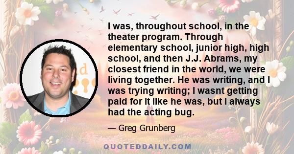 I was, throughout school, in the theater program. Through elementary school, junior high, high school, and then J.J. Abrams, my closest friend in the world, we were living together. He was writing, and I was trying