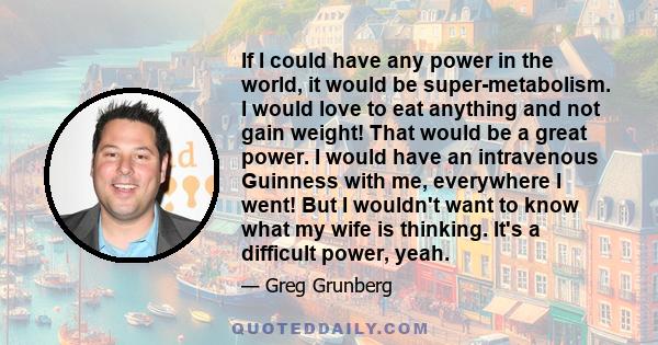 If I could have any power in the world, it would be super-metabolism. I would love to eat anything and not gain weight! That would be a great power. I would have an intravenous Guinness with me, everywhere I went! But I 