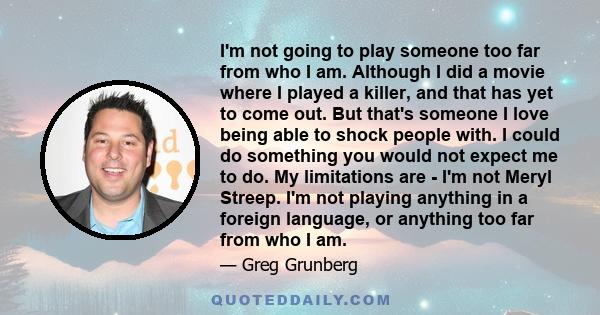 I'm not going to play someone too far from who I am. Although I did a movie where I played a killer, and that has yet to come out. But that's someone I love being able to shock people with. I could do something you