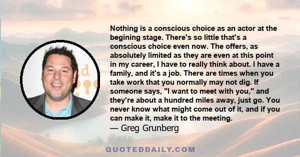 Nothing is a conscious choice as an actor at the begining stage. There's so little that's a conscious choice even now. The offers, as absolutely limited as they are even at this point in my career, I have to really