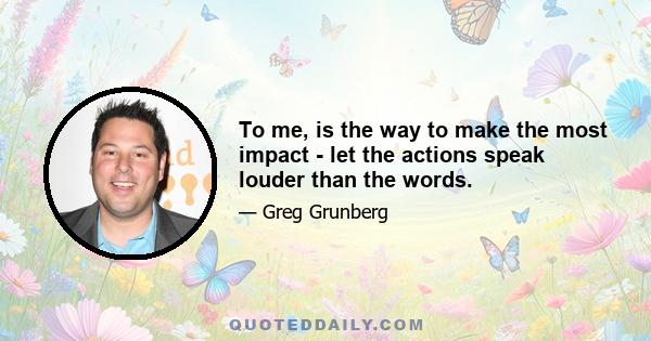 To me, is the way to make the most impact - let the actions speak louder than the words.