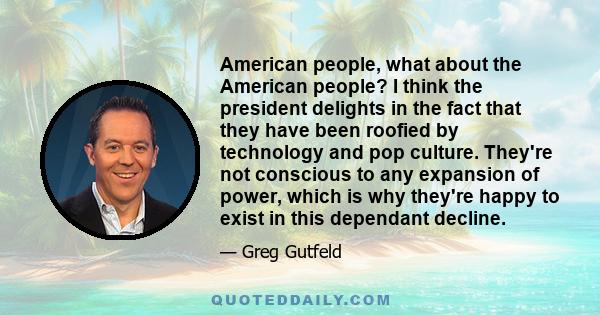 American people, what about the American people? I think the president delights in the fact that they have been roofied by technology and pop culture. They're not conscious to any expansion of power, which is why