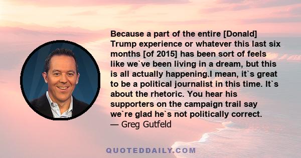 Because a part of the entire [Donald] Trump experience or whatever this last six months [of 2015] has been sort of feels like we`ve been living in a dream, but this is all actually happening.I mean, it`s great to be a