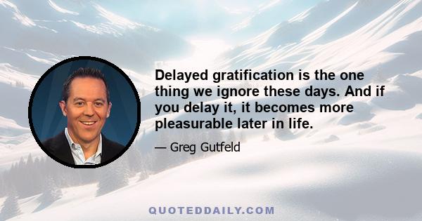 Delayed gratification is the one thing we ignore these days. And if you delay it, it becomes more pleasurable later in life.