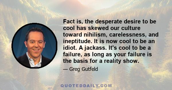 Fact is, the desperate desire to be cool has skewed our culture toward nihilism, carelessness, and ineptitude. It is now cool to be an idiot. A jackass. It's cool to be a failure, as long as your failure is the basis