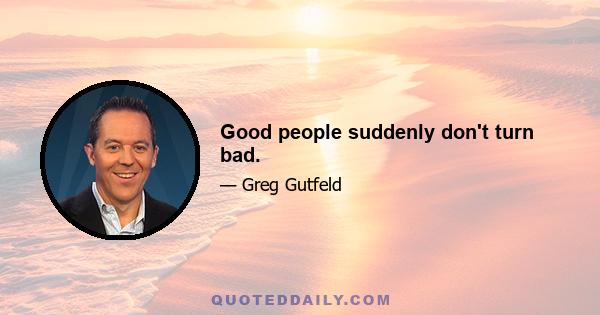 Good people suddenly don't turn bad.