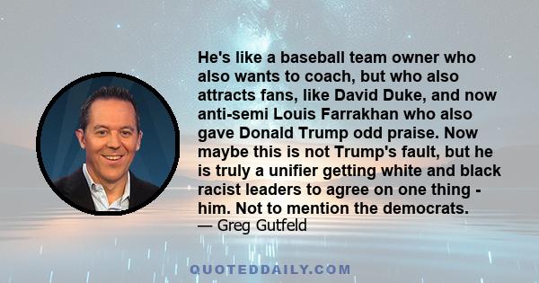 He's like a baseball team owner who also wants to coach, but who also attracts fans, like David Duke, and now anti-semi Louis Farrakhan who also gave Donald Trump odd praise. Now maybe this is not Trump's fault, but he