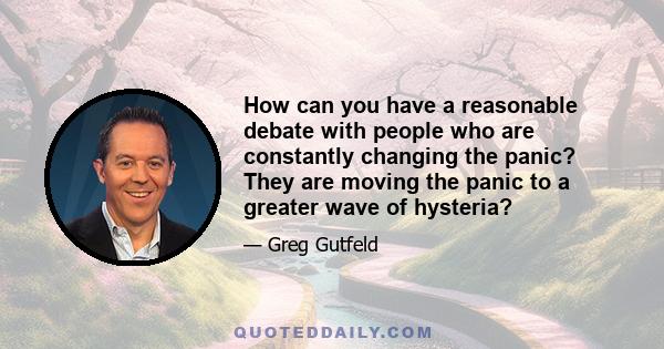 How can you have a reasonable debate with people who are constantly changing the panic? They are moving the panic to a greater wave of hysteria?