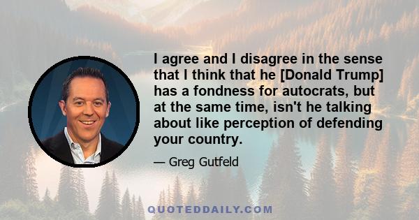 I agree and I disagree in the sense that I think that he [Donald Trump] has a fondness for autocrats, but at the same time, isn't he talking about like perception of defending your country.