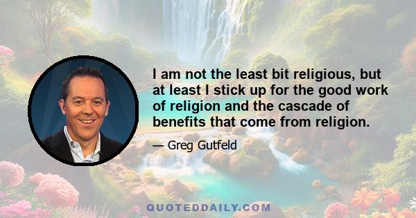 I am not the least bit religious, but at least I stick up for the good work of religion and the cascade of benefits that come from religion.