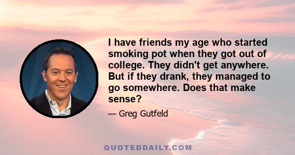 I have friends my age who started smoking pot when they got out of college. They didn't get anywhere. But if they drank, they managed to go somewhere. Does that make sense?