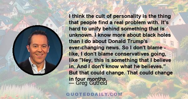 I think the cult of personality is the thing that people find a real problem with. It's hard to unify behind something that is unknown. I know more about black holes than I do about Donald Trump's ever-changing news. So 