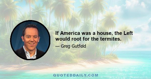 If America was a house, the Left would root for the termites.