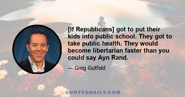 [If Republicans] got to put their kids into public school. They got to take public health. They would become libertarian faster than you could say Ayn Rand.