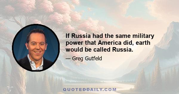 If Russia had the same military power that America did, earth would be called Russia.