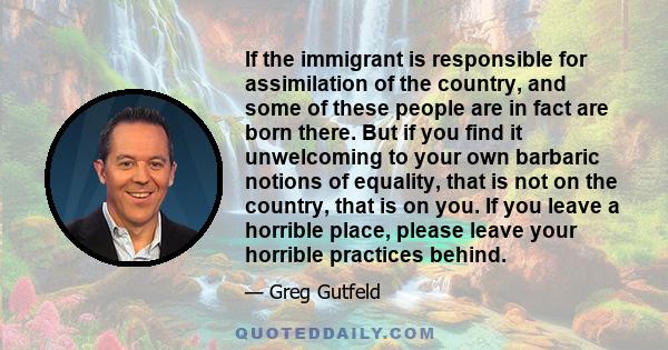 If the immigrant is responsible for assimilation of the country, and some of these people are in fact are born there. But if you find it unwelcoming to your own barbaric notions of equality, that is not on the country,