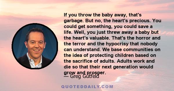 If you throw the baby away, that's garbage. But no, the heart's precious. You could get something, you could save a life. Well, you just threw away a baby but the heart's valuable. That's the horror and the terror and