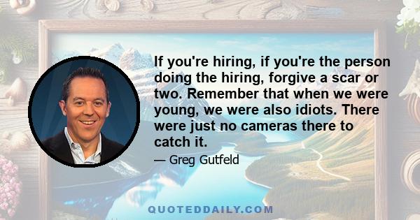 If you're hiring, if you're the person doing the hiring, forgive a scar or two. Remember that when we were young, we were also idiots. There were just no cameras there to catch it.