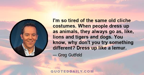 I'm so tired of the same old cliche costumes. When people dress up as animals, they always go as, like, lions and tigers and dogs. You know, why don't you try something different? Dress up like a lemur.