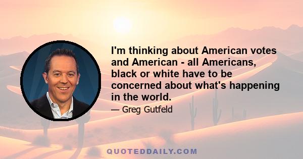 I'm thinking about American votes and American - all Americans, black or white have to be concerned about what's happening in the world.