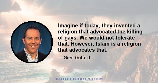 Imagine if today, they invented a religion that advocated the killing of gays. We would not tolerate that. However, Islam is a religion that advocates that.