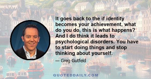 It goes back to the if identity becomes your achievement, what do you do, this is what happens? And I do think it leads to psychological disorders. You have to start doing things and stop thinking about yourself.