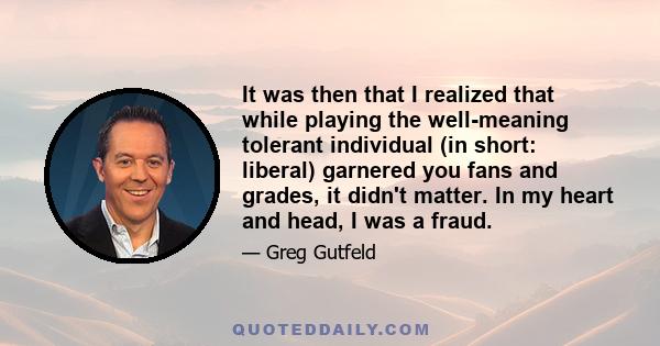 It was then that I realized that while playing the well-meaning tolerant individual (in short: liberal) garnered you fans and grades, it didn't matter. In my heart and head, I was a fraud.