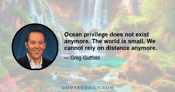 Ocean privilege does not exist anymore. The world is small. We cannot rely on distance anymore.