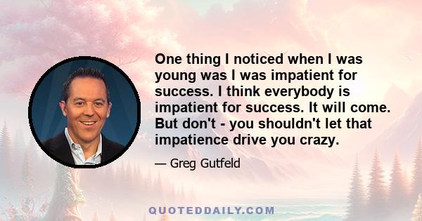 One thing I noticed when I was young was I was impatient for success. I think everybody is impatient for success. It will come. But don't - you shouldn't let that impatience drive you crazy.