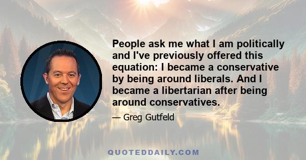 People ask me what I am politically and I've previously offered this equation: I became a conservative by being around liberals. And I became a libertarian after being around conservatives.