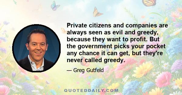 Private citizens and companies are always seen as evil and greedy, because they want to profit. But the government picks your pocket any chance it can get, but they're never called greedy.