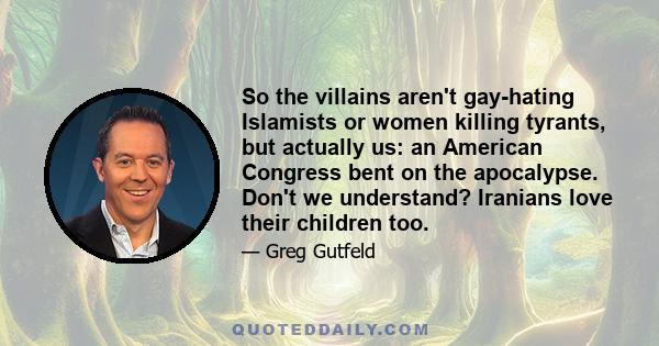 So the villains aren't gay-hating Islamists or women killing tyrants, but actually us: an American Congress bent on the apocalypse. Don't we understand? Iranians love their children too.