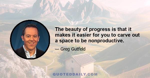 The beauty of progress is that it makes it easier for you to carve out a space to be nonproductive.