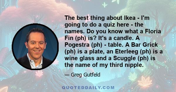 The best thing about Ikea - I'm going to do a quiz here - the names. Do you know what a Floria Fin (ph) is? It's a candle. A Pogestra (ph) - table. A Bar Grick (ph) is a plate, an Eterleeg (ph) is a wine glass and a