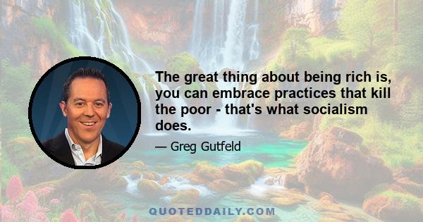 The great thing about being rich is, you can embrace practices that kill the poor - that's what socialism does.