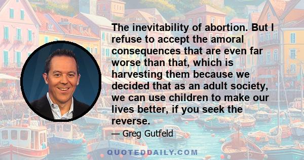 The inevitability of abortion. But I refuse to accept the amoral consequences that are even far worse than that, which is harvesting them because we decided that as an adult society, we can use children to make our