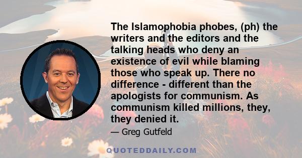 The Islamophobia phobes, (ph) the writers and the editors and the talking heads who deny an existence of evil while blaming those who speak up. There no difference - different than the apologists for communism. As