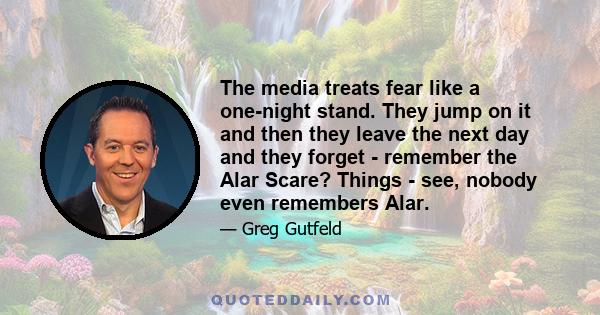 The media treats fear like a one-night stand. They jump on it and then they leave the next day and they forget - remember the Alar Scare? Things - see, nobody even remembers Alar.