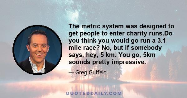 The metric system was designed to get people to enter charity runs.Do you think you would go run a 3.1 mile race? No, but if somebody says, hey, 5 km. You go, 5km sounds pretty impressive.