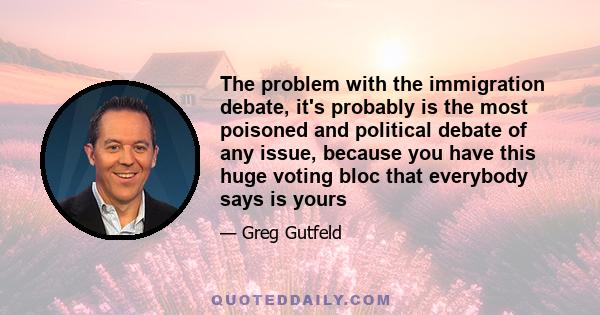 The problem with the immigration debate, it's probably is the most poisoned and political debate of any issue, because you have this huge voting bloc that everybody says is yours