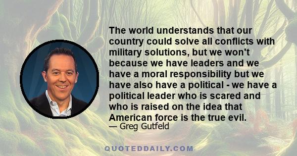 The world understands that our country could solve all conflicts with military solutions, but we won't because we have leaders and we have a moral responsibility but we have also have a political - we have a political