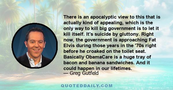 There is an apocalyptic view to this that is actually kind of appealing, which is the only way to kill big government is to let it kill itself. It's suicide by gluttony. Right now, the government is approaching Fat