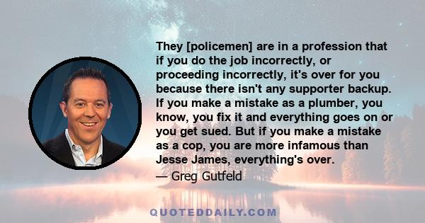 They [policemen] are in a profession that if you do the job incorrectly, or proceeding incorrectly, it's over for you because there isn't any supporter backup. If you make a mistake as a plumber, you know, you fix it