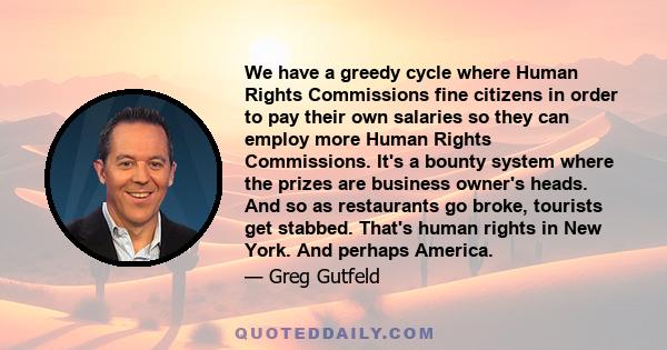 We have a greedy cycle where Human Rights Commissions fine citizens in order to pay their own salaries so they can employ more Human Rights Commissions. It's a bounty system where the prizes are business owner's heads.