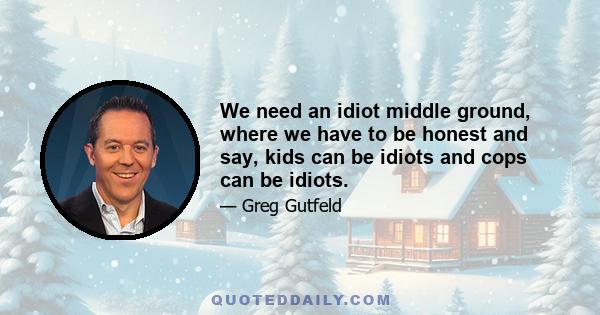 We need an idiot middle ground, where we have to be honest and say, kids can be idiots and cops can be idiots.