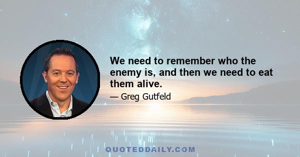 We need to remember who the enemy is, and then we need to eat them alive.