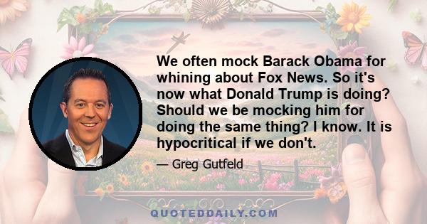 We often mock Barack Obama for whining about Fox News. So it's now what Donald Trump is doing? Should we be mocking him for doing the same thing? I know. It is hypocritical if we don't.