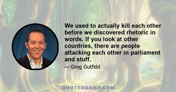 We used to actually kill each other before we discovered rhetoric in words. If you look at other countries, there are people attacking each other in parliament and stuff.