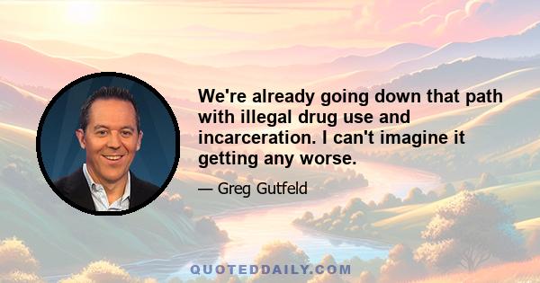 We're already going down that path with illegal drug use and incarceration. I can't imagine it getting any worse.