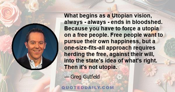 What begins as a Utopian vision, always - always - ends in bloodshed. Because you have to force a utopia on a free people. Free people want to pursue their own happiness, but a one-size-fits-all approach requires